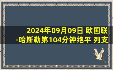 2024年09月09日 欧国联-哈斯勒第104分钟绝平 列支敦士登2-2直布罗陀